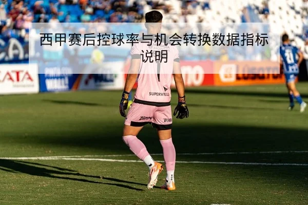 西甲赛后控球率与机会转换数据指标说明